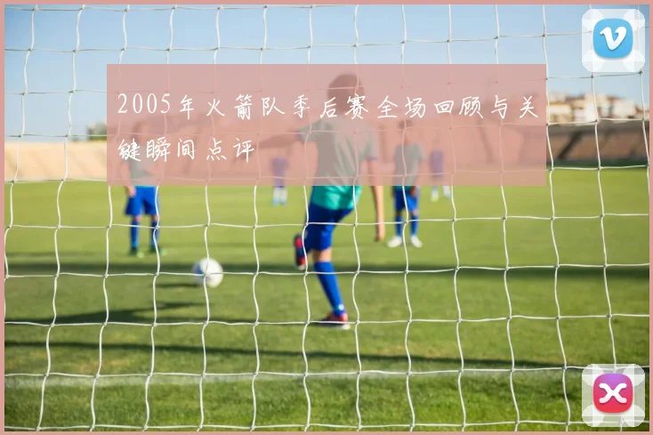 2005年火箭队季后赛全场回顾与关键瞬间点评