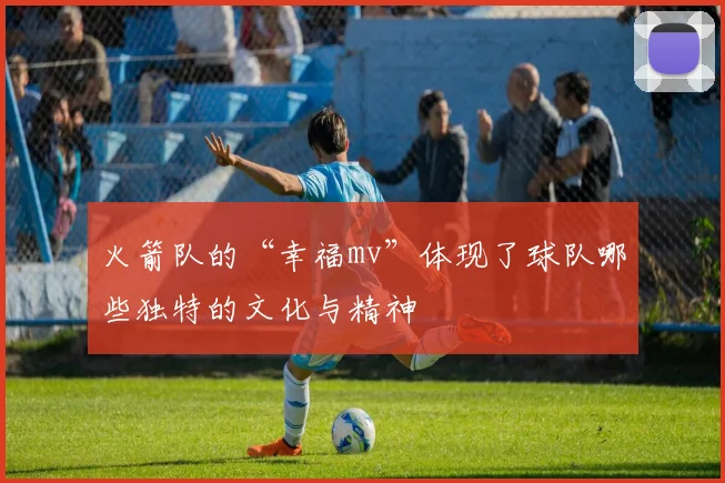 火箭队的“幸福mv”体现了球队哪些独特的文化与精神