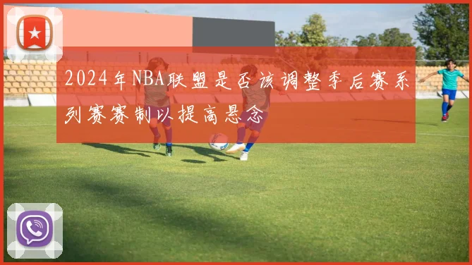 2024年NBA联盟是否该调整季后赛系列赛赛制以提高悬念