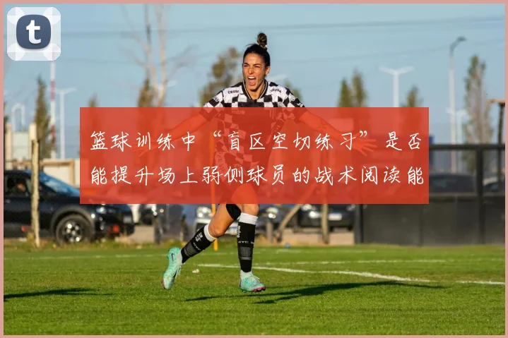 篮球训练中“盲区空切练习”是否能提升场上弱侧球员的战术阅读能力